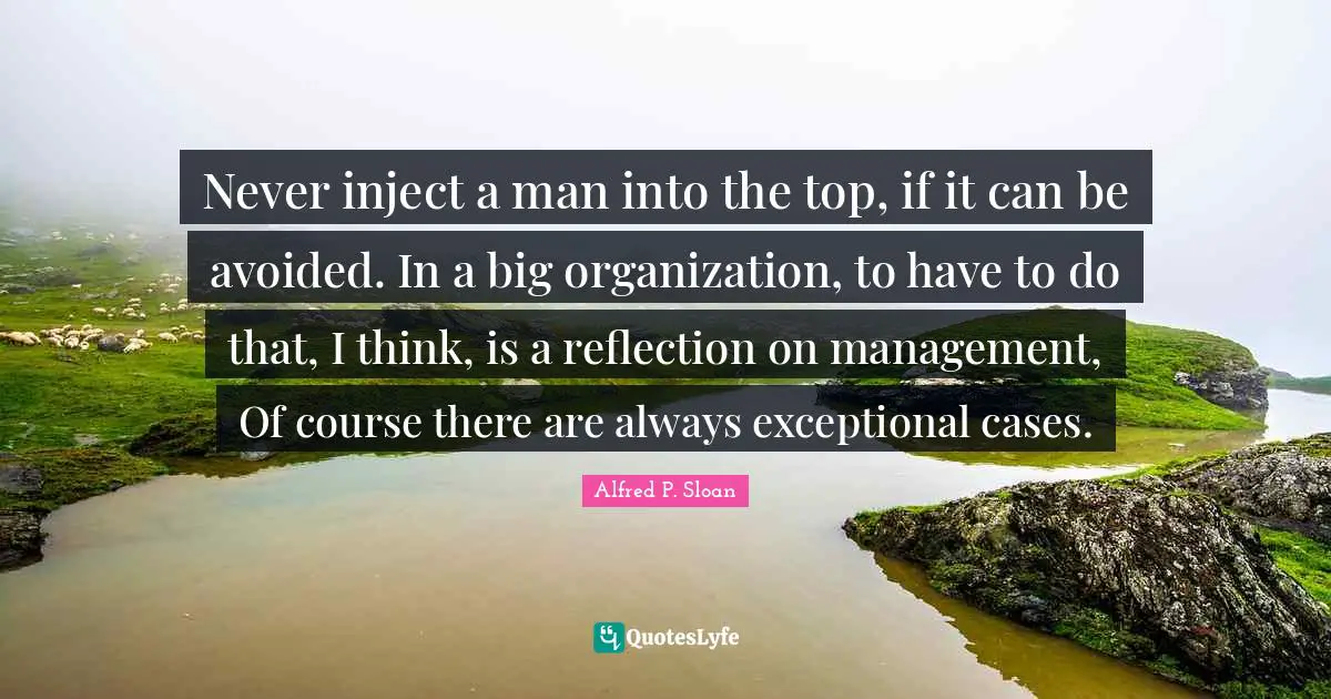 Never inject a man into the top, if it can be avoided. In a big organization, to have to do that, I think, is a reflection on management, Of course there are always exceptional cases.