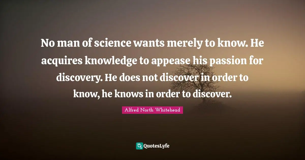No man of science wants merely to know. He acquires knowledge to appease his passion for discovery. He does not discover in order to know, he knows in order to discover.