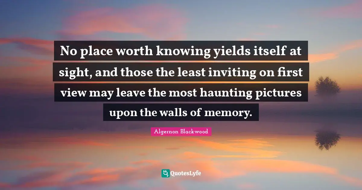 Algernon Blackwood Quotes: "No place worth knowing yields itself at sight, and those the least inviting on first view may leave the most haunting pictures upon the walls of memory."