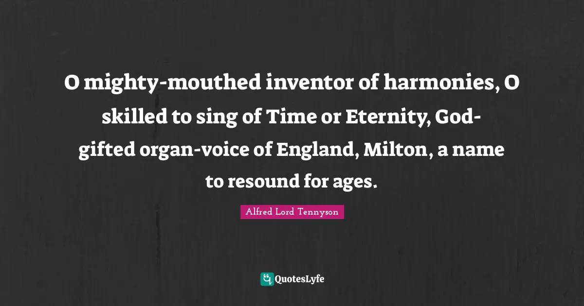 O mighty-mouthed inventor of harmonies, O skilled to sing of Time or Eternity, God-gifted organ-voice of England, Milton, a name to resound for ages.