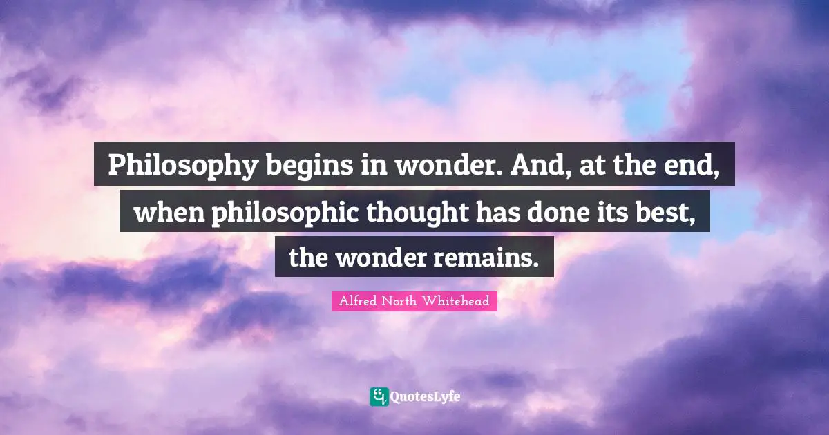 Philosophy begins in wonder. And, at the end, when philosophic thought has done its best, the wonder remains.