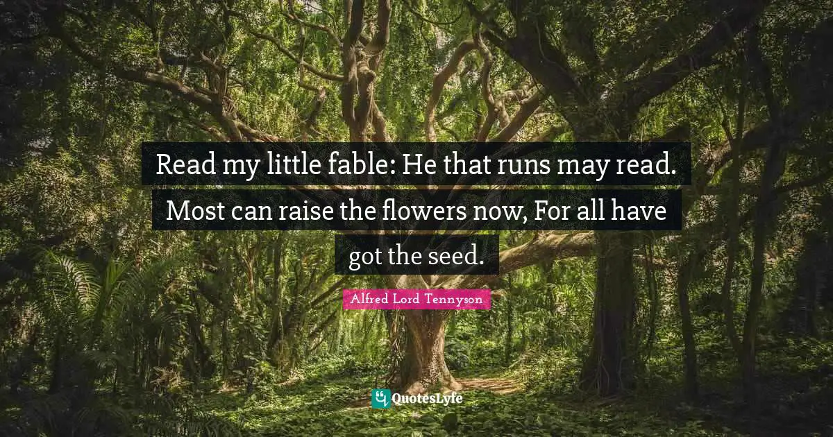 Read my little fable: He that runs may read. Most can raise the flowers now, For all have got the seed.