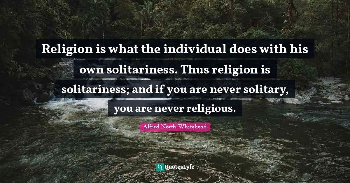 Religion is what the individual does with his own solitariness. Thus religion is solitariness; and if you are never solitary, you are never religious.