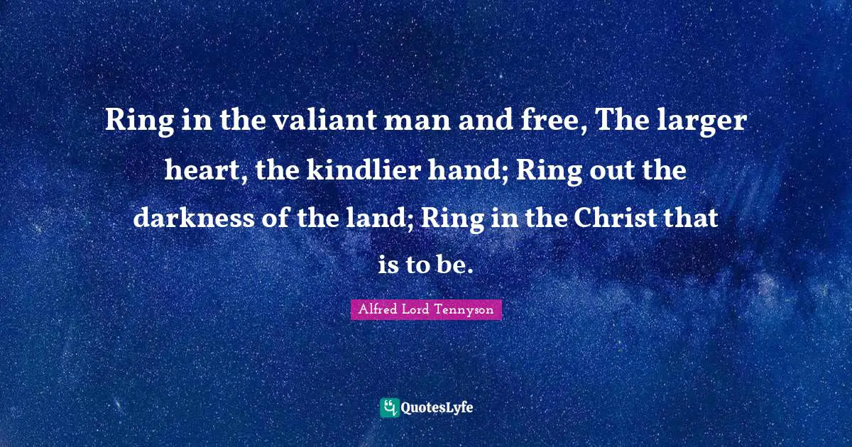 Ring in the valiant man and free, The larger heart, the kindlier hand; Ring out the darkness of the land; Ring in the Christ that is to be.