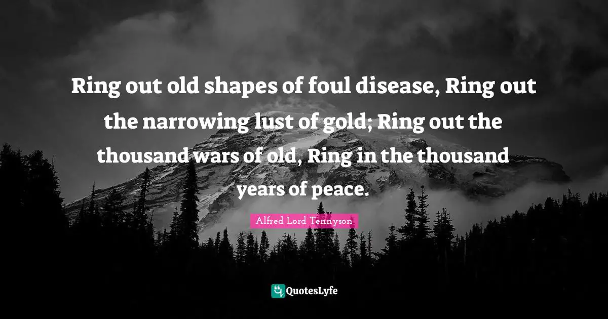 Ring out old shapes of foul disease, Ring out the narrowing lust of gold; Ring out the thousand wars of old, Ring in the thousand years of peace.