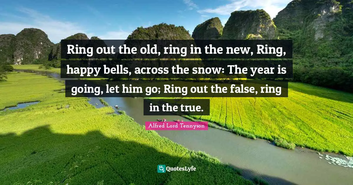 Ring out the old, ring in the new, Ring, happy bells, across the snow: The year is going, let him go; Ring out the false, ring in the true.