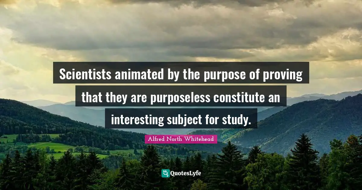 Scientists animated by the purpose of proving that they are purposeless constitute an interesting subject for study.