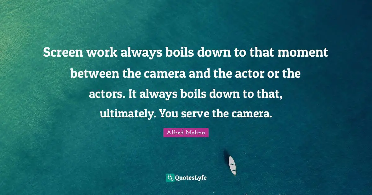 Screen work always boils down to that moment between the camera and the actor or the actors. It always boils down to that, ultimately. You serve the camera.