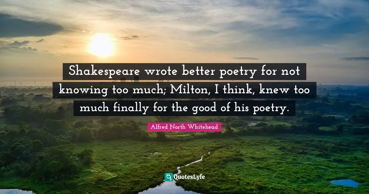 Shakespeare wrote better poetry for not knowing too much; Milton, I think, knew too much finally for the good of his poetry.