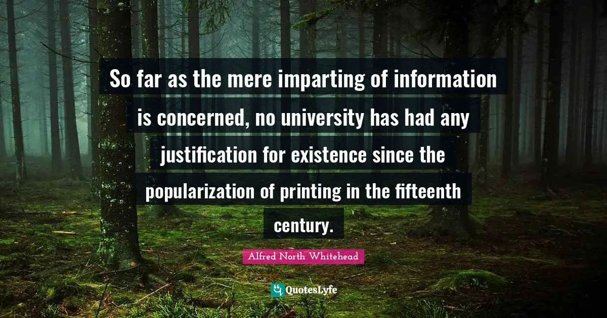 So far as the mere imparting of information is concerned, no university has had any justification for existence since the popularization of printing in the fifteenth century.