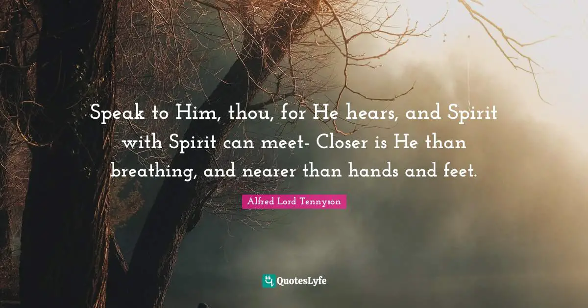 Speak to Him, thou, for He hears, and Spirit with Spirit can meet- Closer is He than breathing, and nearer than hands and feet.