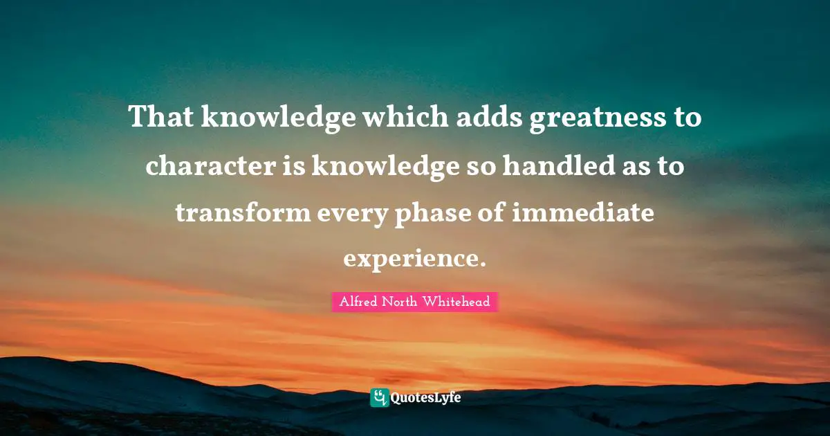 That knowledge which adds greatness to character is knowledge so handled as to transform every phase of immediate experience.