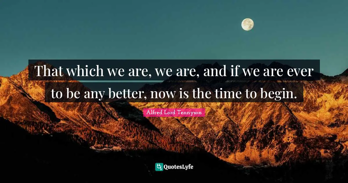 That which we are, we are, and if we are ever to be any better, now is the time to begin.