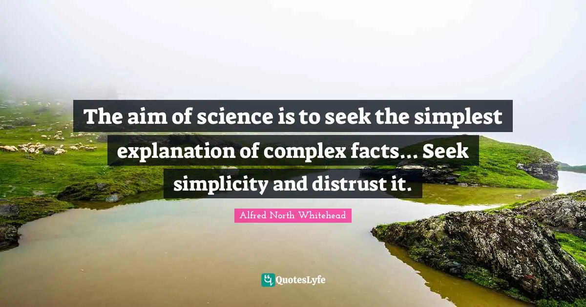 The aim of science is to seek the simplest explanation of complex facts... Seek simplicity and distrust it.