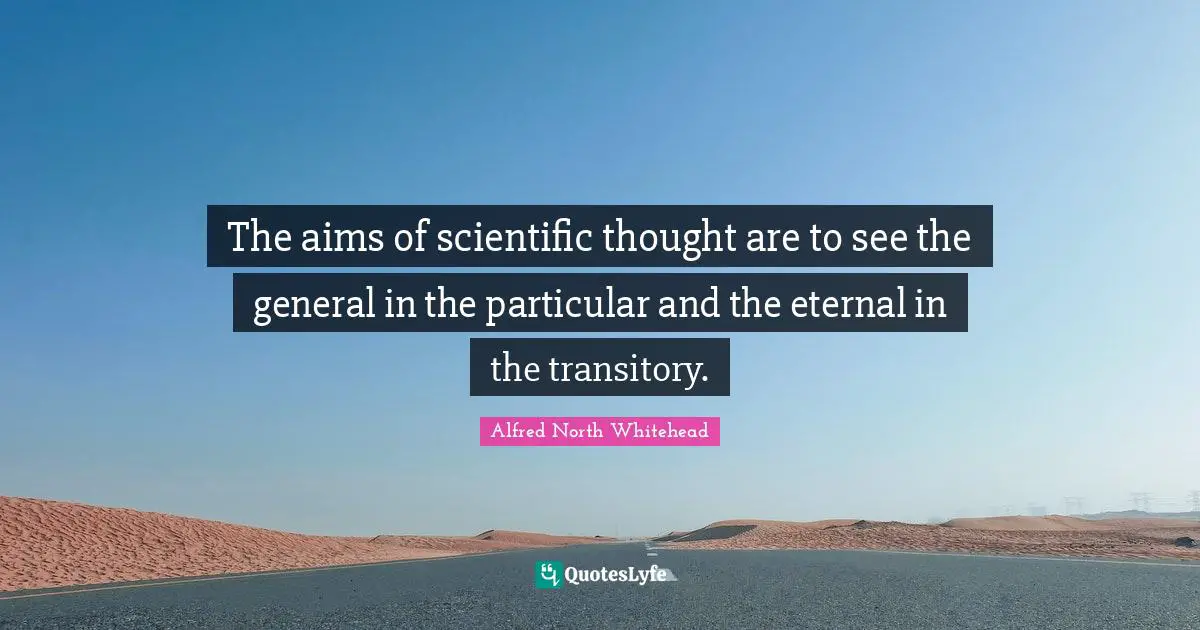 The aims of scientific thought are to see the general in the particular and the eternal in the transitory.