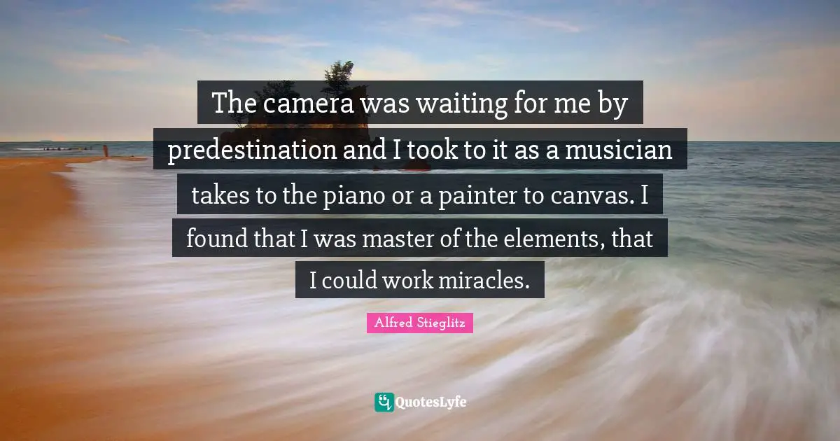 The camera was waiting for me by predestination and I took to it as a musician takes to the piano or a painter to canvas. I found that I was master of the elements, that I could work miracles.