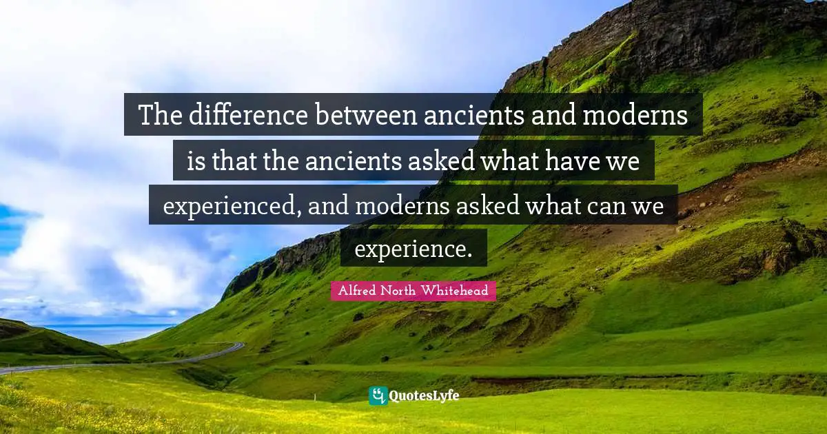 The difference between ancients and moderns is that the ancients asked what have we experienced, and moderns asked what can we experience.