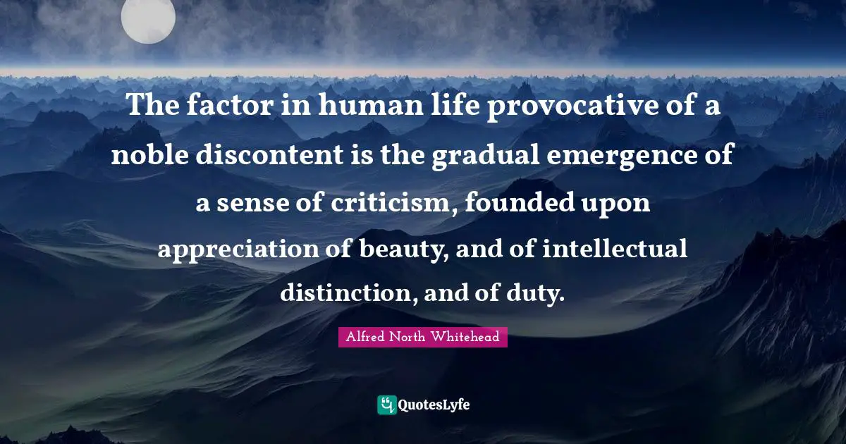 The factor in human life provocative of a noble discontent is the gradual emergence of a sense of criticism, founded upon appreciation of beauty, and of intellectual distinction, and of duty.