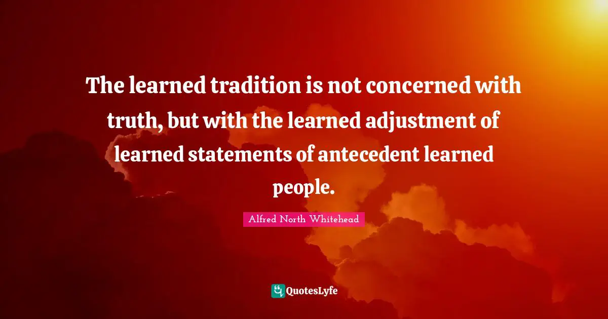 The learned tradition is not concerned with truth, but with the learned adjustment of learned statements of antecedent learned people.