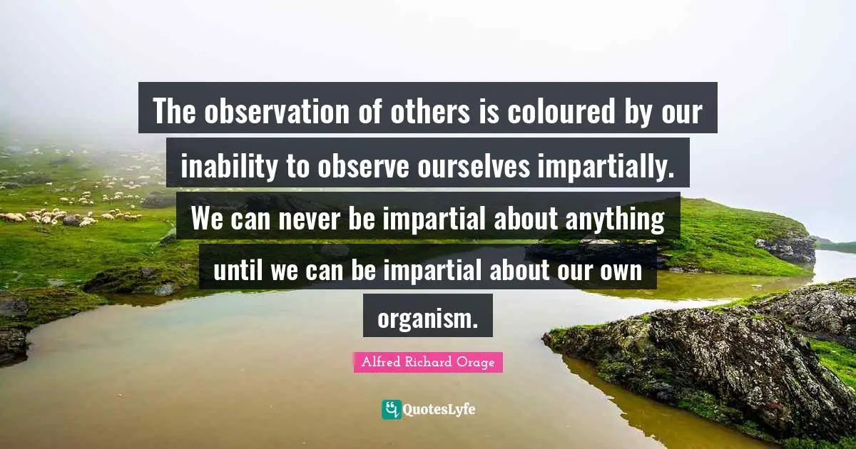 The observation of others is coloured by our inability to observe ourselves impartially. We can never be impartial about anything until we can be impartial about our own organism.
