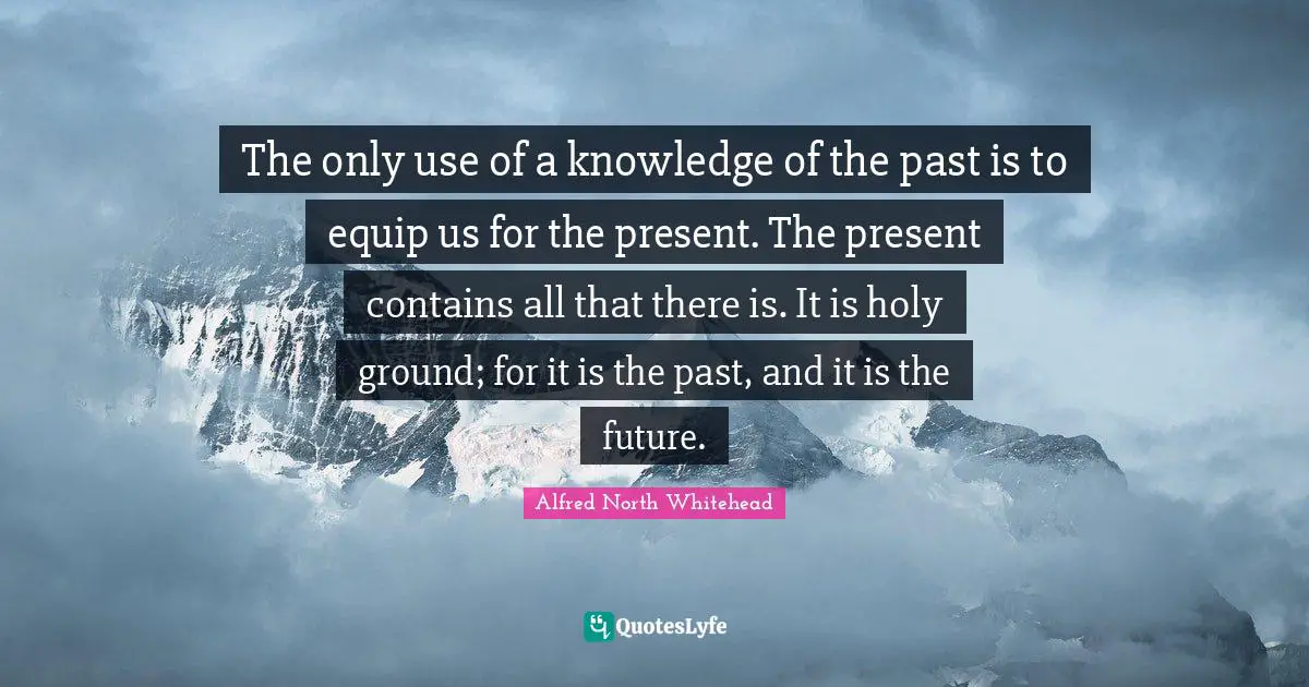 The only use of a knowledge of the past is to equip us for the present. The present contains all that there is. It is holy ground; for it is the past, and it is the future.