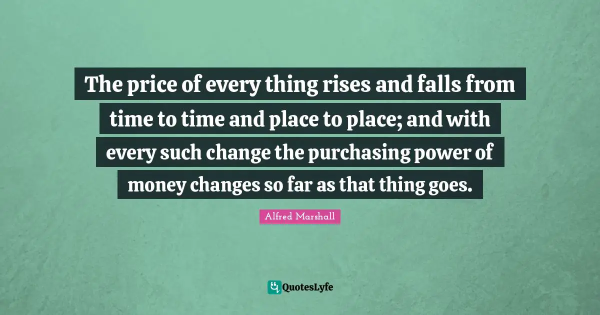 Alfred Marshall Quotes: The price of every thing rises and falls from time to time and place to place; and with every such change the purchasing power of money changes so far as that thing goes.