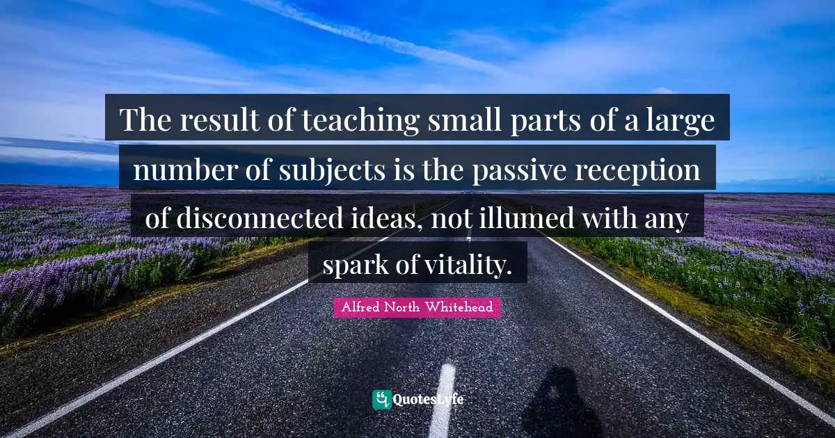 Disconnected Quotes: "The result of teaching small parts of a large number of subjects is the passive reception of disconnected ideas, not illumed with any spark of vitality."
