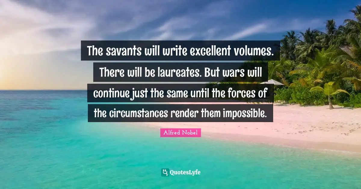 Alfred Nobel Quotes: "The savants will write excellent volumes. There will be laureates. But wars will continue just the same until the forces of the circumstances render them impossible."