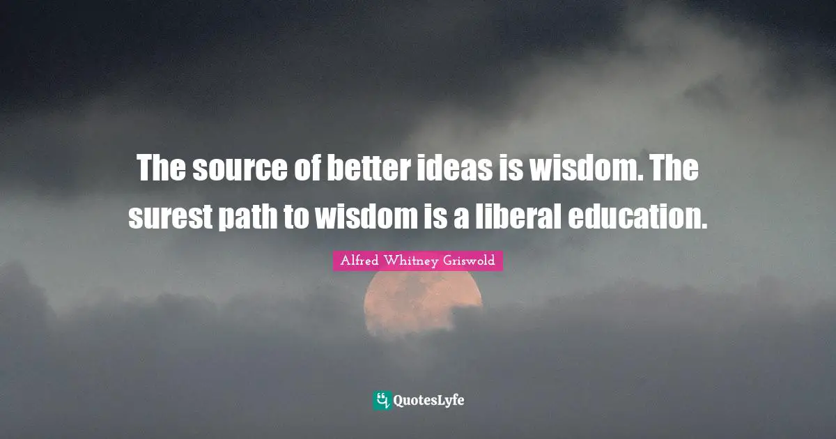 The source of better ideas is wisdom. The surest path to wisdom is a liberal education.
