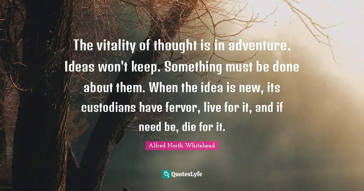 The vitality of thought is in adventure. Ideas won't keep. Something must be done about them. When the idea is new, its custodians have fervor, live for it, and if need be, die for it.
