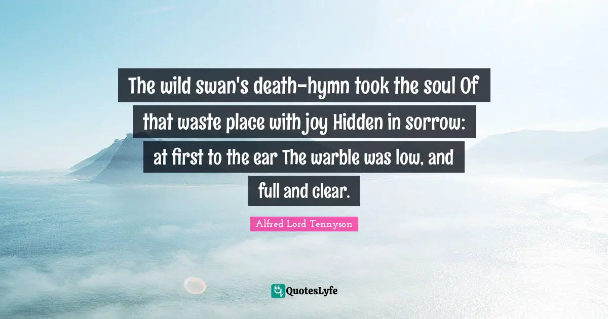 The wild swan's death-hymn took the soul Of that waste place with joy Hidden in sorrow: at first to the ear The warble was low, and full and clear.