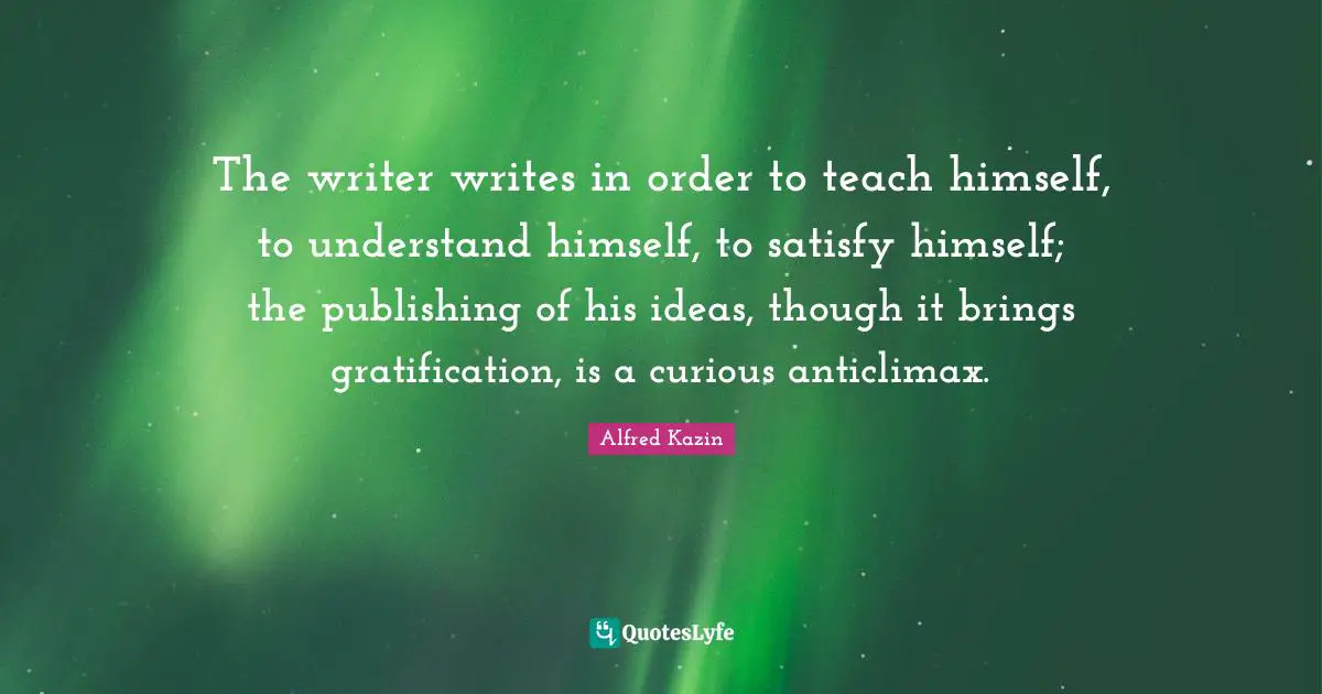 The writer writes in order to teach himself, to understand himself, to satisfy himself; the publishing of his ideas, though it brings gratification, is a curious anticlimax.