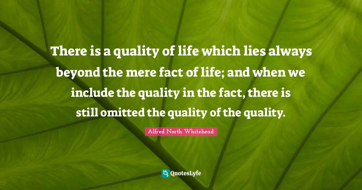 There is a quality of life which lies always beyond the mere fact of life; and when we include the quality in the fact, there is still omitted the quality of the quality.
