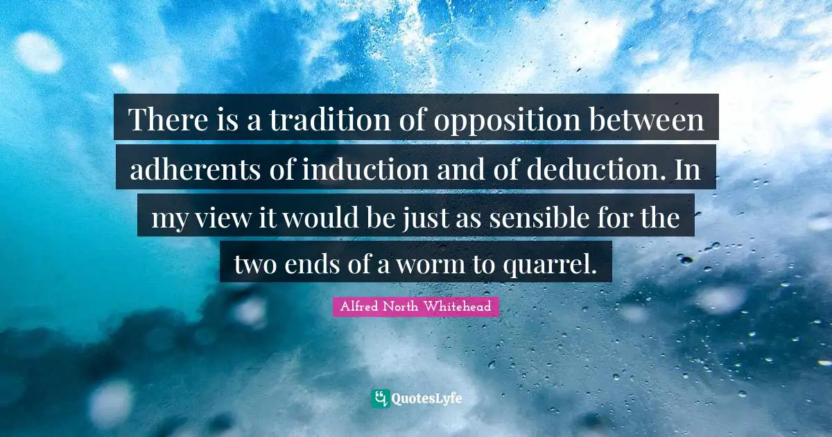 There is a tradition of opposition between adherents of induction and of deduction. In my view it would be just as sensible for the two ends of a worm to quarrel.