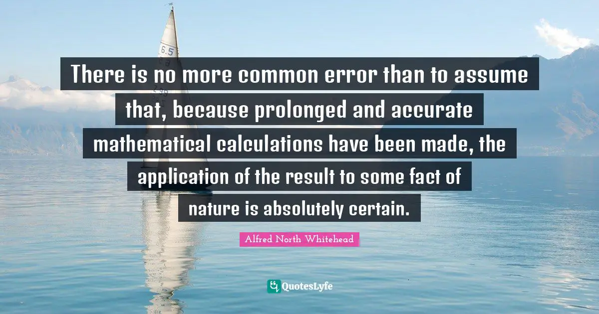 Calculations Quotes: "There is no more common error than to assume that, because prolonged and accurate mathematical calculations have been made, the application of the result to some fact of nature is absolutely certain."