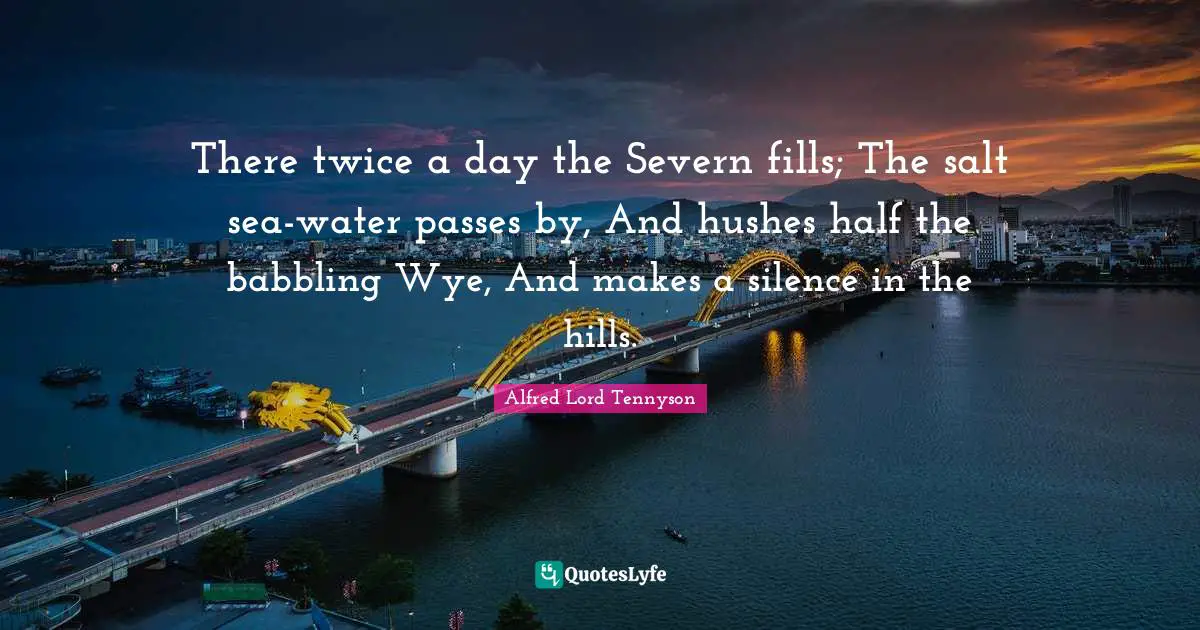 There twice a day the Severn fills; The salt sea-water passes by, And hushes half the babbling Wye, And makes a silence in the hills.