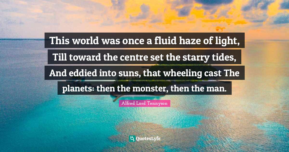 This world was once a fluid haze of light, Till toward the centre set the starry tides, And eddied into suns, that wheeling cast The planets: then the monster, then the man.