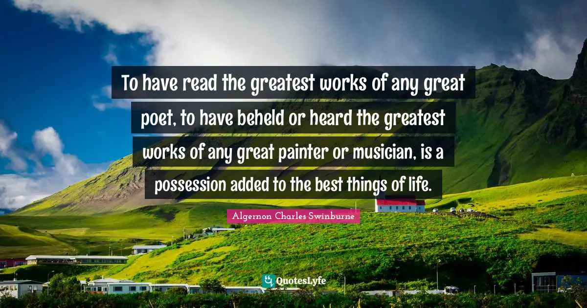 To have read the greatest works of any great poet, to have beheld or heard the greatest works of any great painter or musician, is a possession added to the best things of life.