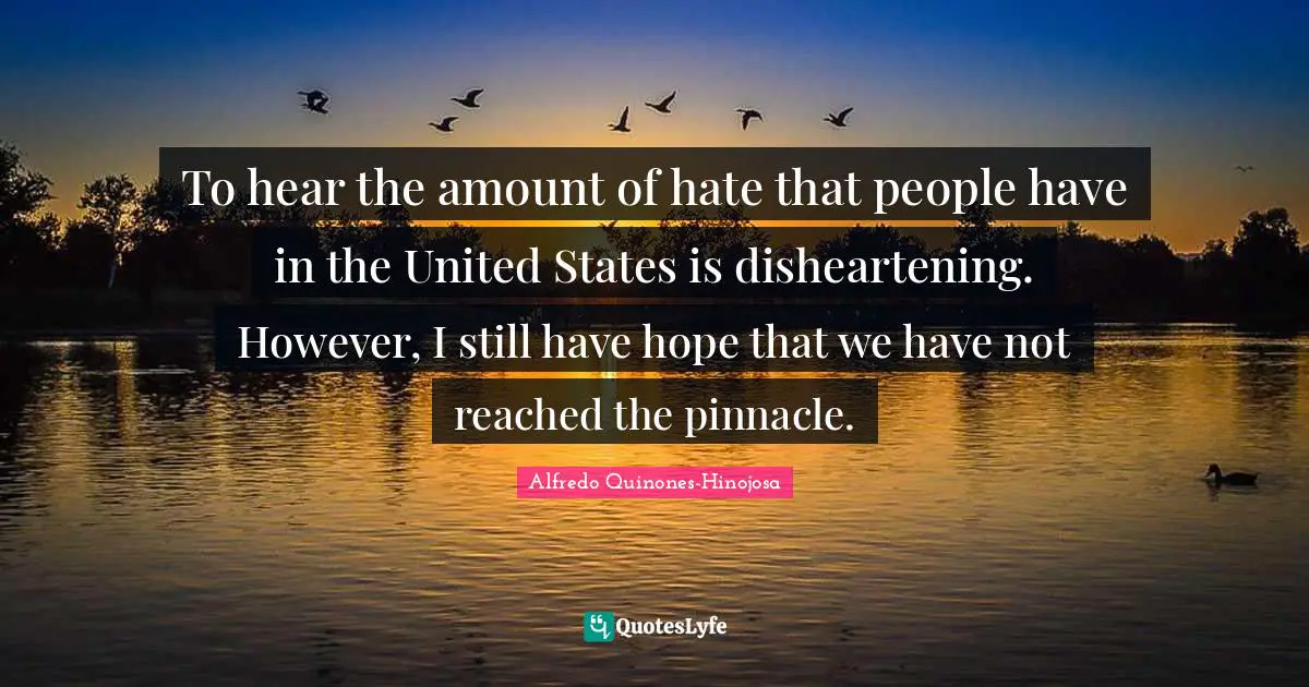 To hear the amount of hate that people have in the United States is disheartening. However, I still have hope that we have not reached the pinnacle.