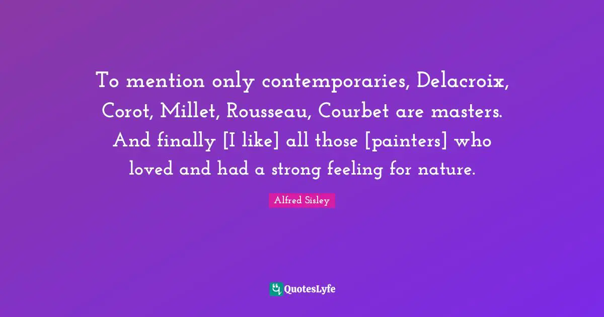 To mention only contemporaries, Delacroix, Corot, Millet, Rousseau, Courbet are masters. And finally [I like] all those [painters] who loved and had a strong feeling for nature.