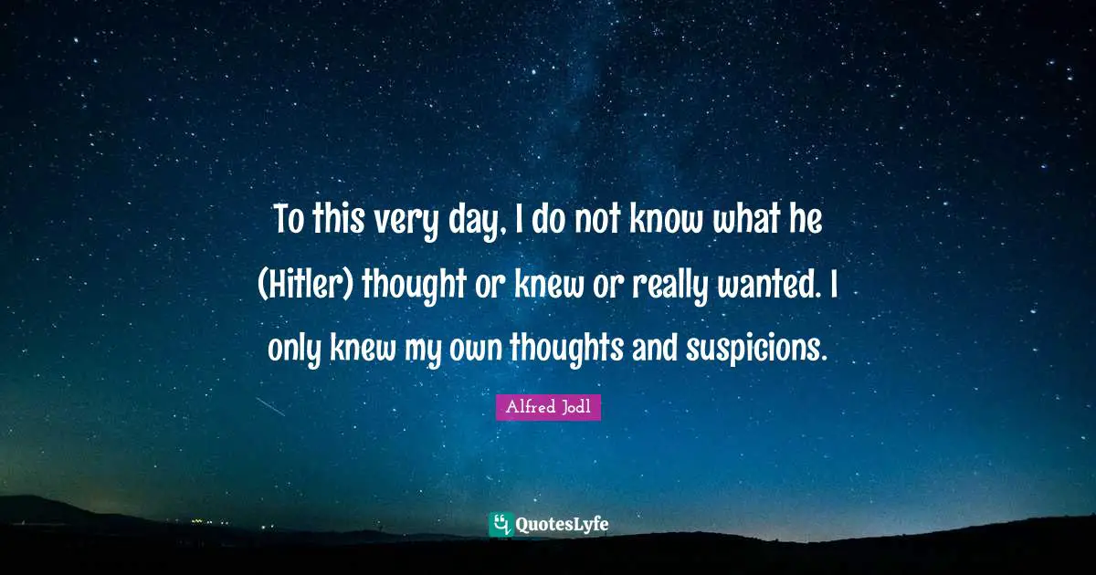 To this very day, I do not know what he (Hitler) thought or knew or really wanted. I only knew my own thoughts and suspicions.