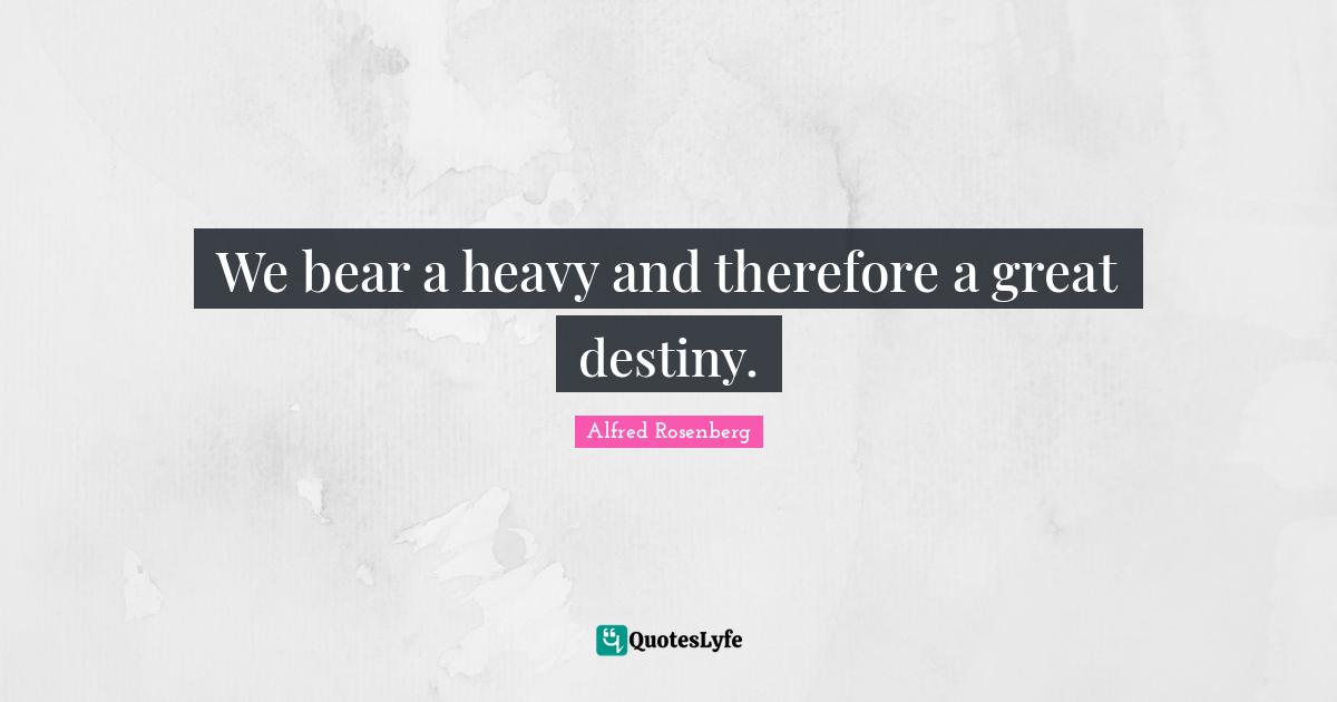 We bear a heavy and therefore a great destiny.
