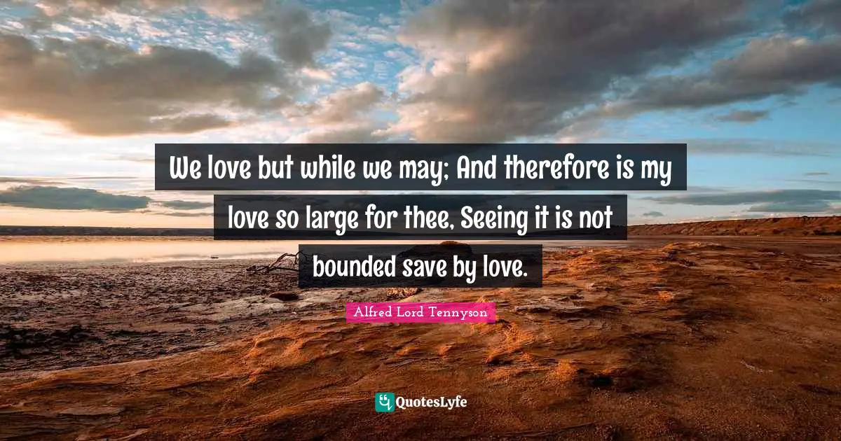 We love but while we may; And therefore is my love so large for thee, Seeing it is not bounded save by love.