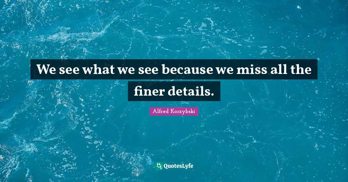 We see what we see because we miss all the finer details.