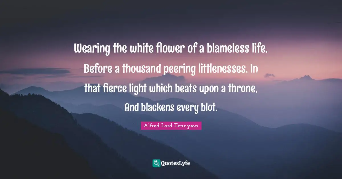 Wearing the white flower of a blameless life, Before a thousand peering littlenesses, In that fierce light which beats upon a throne, And blackens every blot.