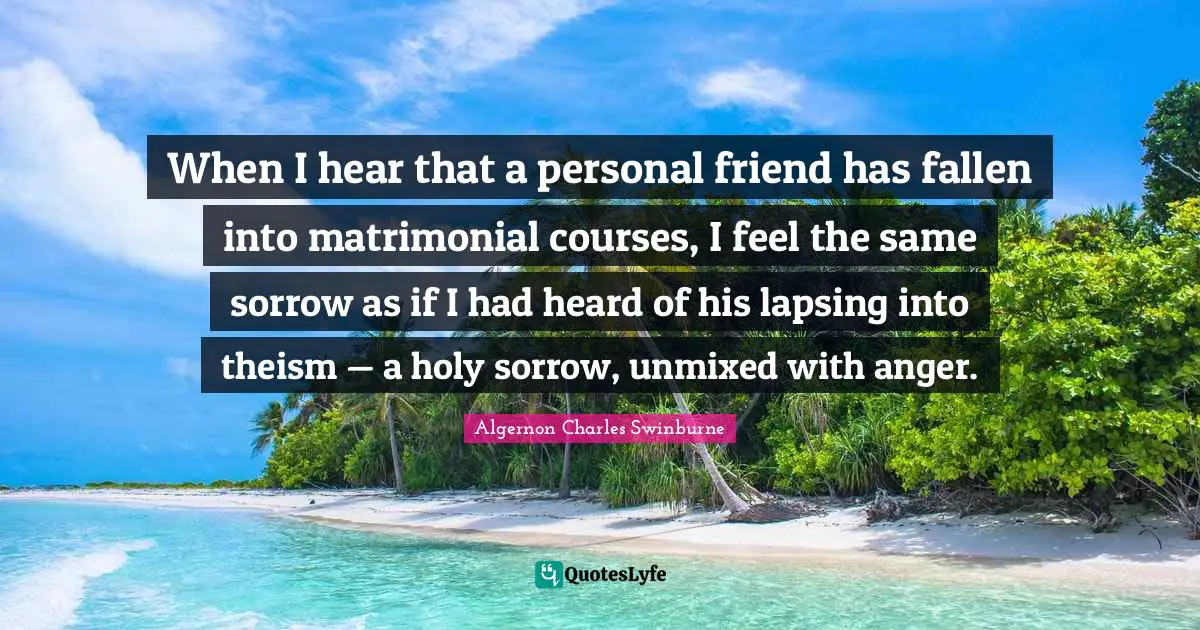 When I hear that a personal friend has fallen into matrimonial courses, I feel the same sorrow as if I had heard of his lapsing into theism — a holy sorrow, unmixed with anger.
