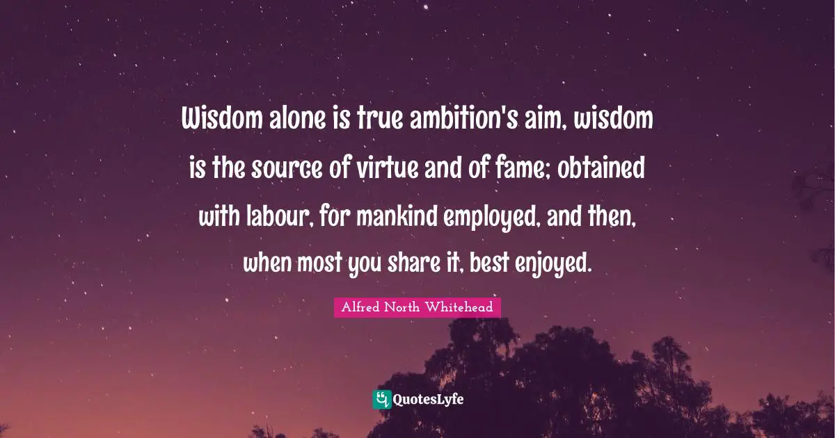 Wisdom alone is true ambition's aim, wisdom is the source of virtue and of fame; obtained with labour, for mankind employed, and then, when most you share it, best enjoyed.