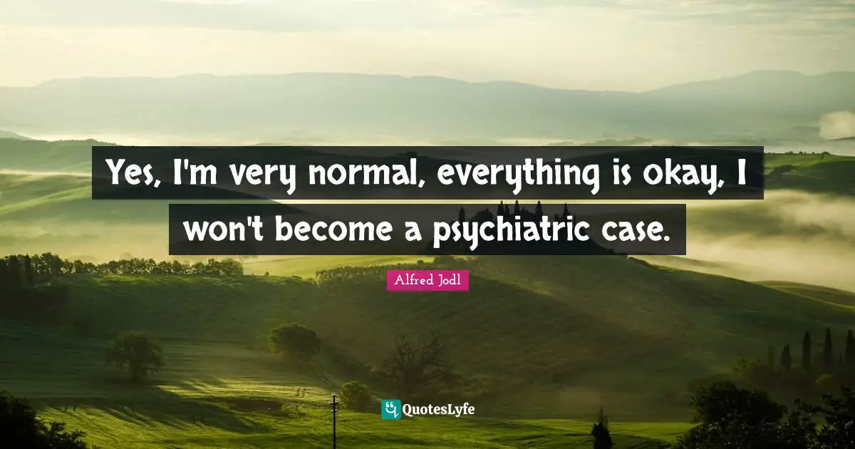 Yes, I'm very normal, everything is okay, I won't become a psychiatric case.