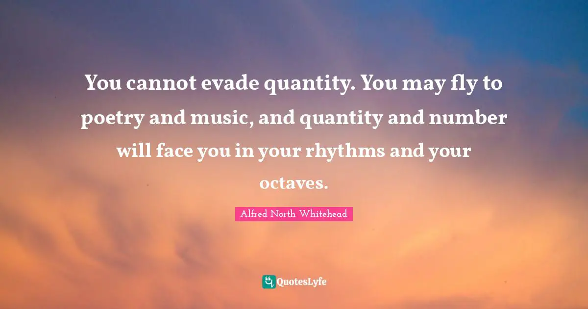 You cannot evade quantity. You may fly to poetry and music, and quantity and number will face you in your rhythms and your octaves.