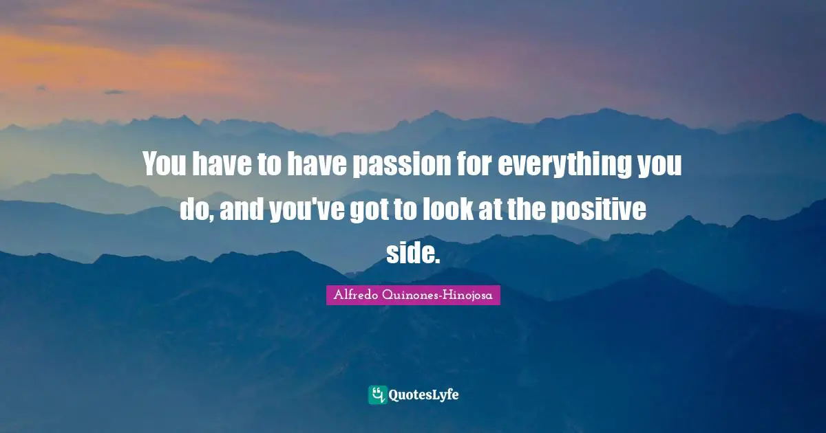 You have to have passion for everything you do, and you've got to look at the positive side.